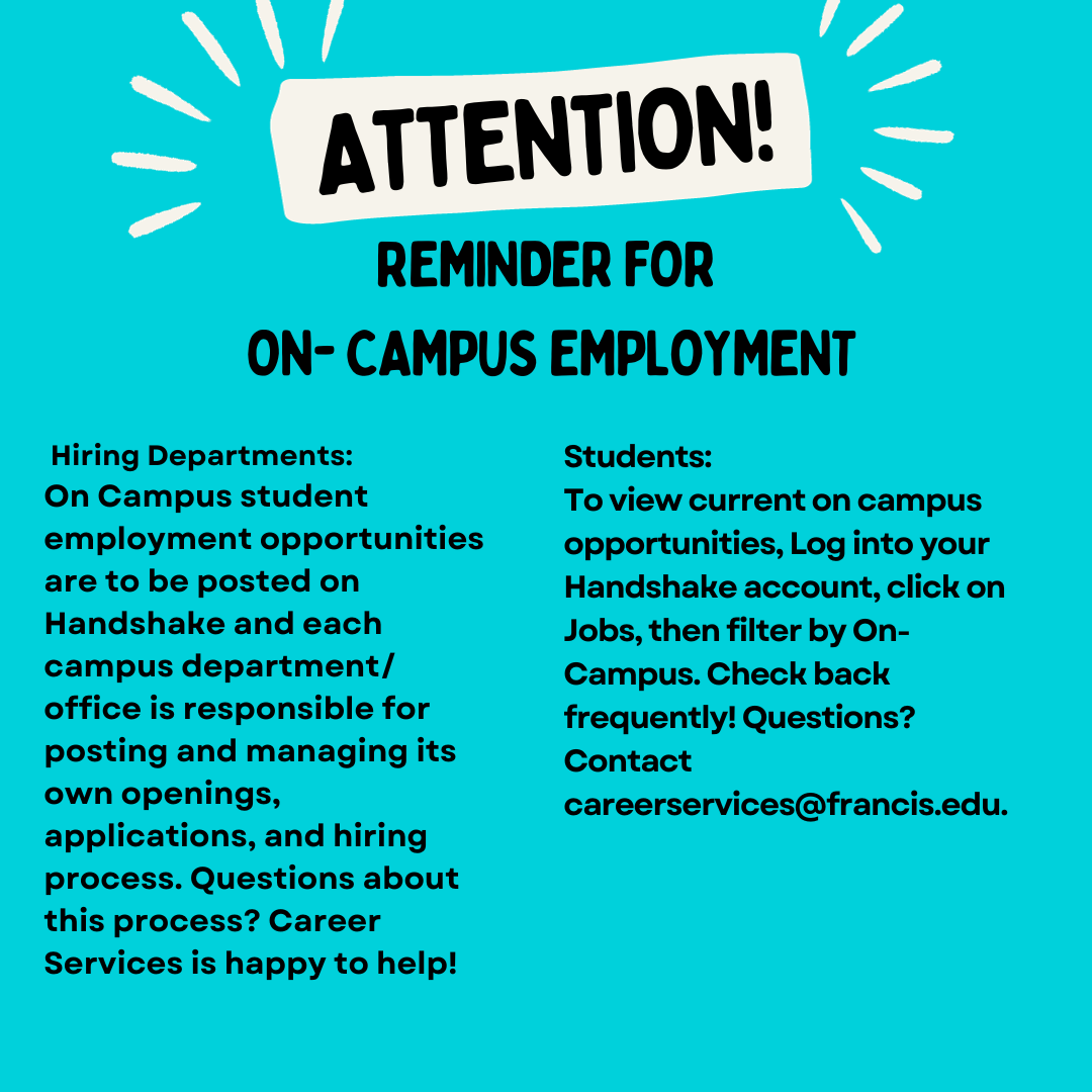 Reminder for Campus Employment: Hiring Departments: On Campus student employment opportunities are to be posted on Handshake and each campus department/ office is responsible for posting and managing its own openings, applications, and hiring process. Questions about this process? Career Services is happy to help!  Students: To view current on campus opportunities, Log into your Handshake account, click on Jobs, then filter by On- Campus. Check back frequently! Questions? Contact careerservices@francis.edu.